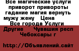 Все магические услуги приворот привороты гадание магия вернуть мужу жену › Цена ­ 1 000 - Все города Услуги » Другие   . Чувашия респ.,Чебоксары г.